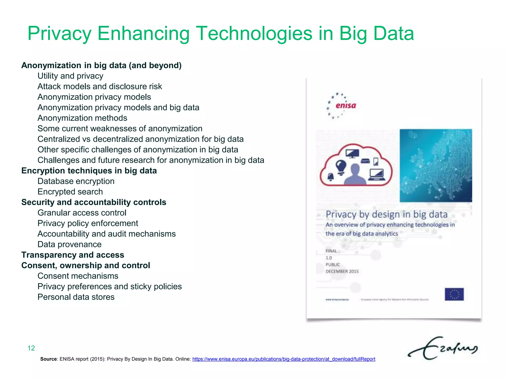 Privacy Enhancing Technologies in Big Data
12
Anonymization in big data (and beyond)
Utility and privacy
Attack models and disclosure risk
Anonymization privacy models
Anonymization privacy models and big data
Anonymization methods
Some current weaknesses of anonymization
Centralized vs decentralized anonymization for big data
Other specific challenges of anonymization in big data
Challenges and future research for anonymization in big data
Encryption techniques in big data
Database encryption
Encrypted search
Security and accountability controls
Granular access control
Privacy policy enforcement
Accountability and audit mechanisms
Data provenance
Transparency and access
Consent, ownership and control
Consent mechanisms
Privacy preferences and sticky policies
Personal data stores
Source: ENISA report (2015): Privacy By Design In Big Data. Online: https://www.enisa.europa.eu/publications/big-data-protection/at_download/fullReport
 