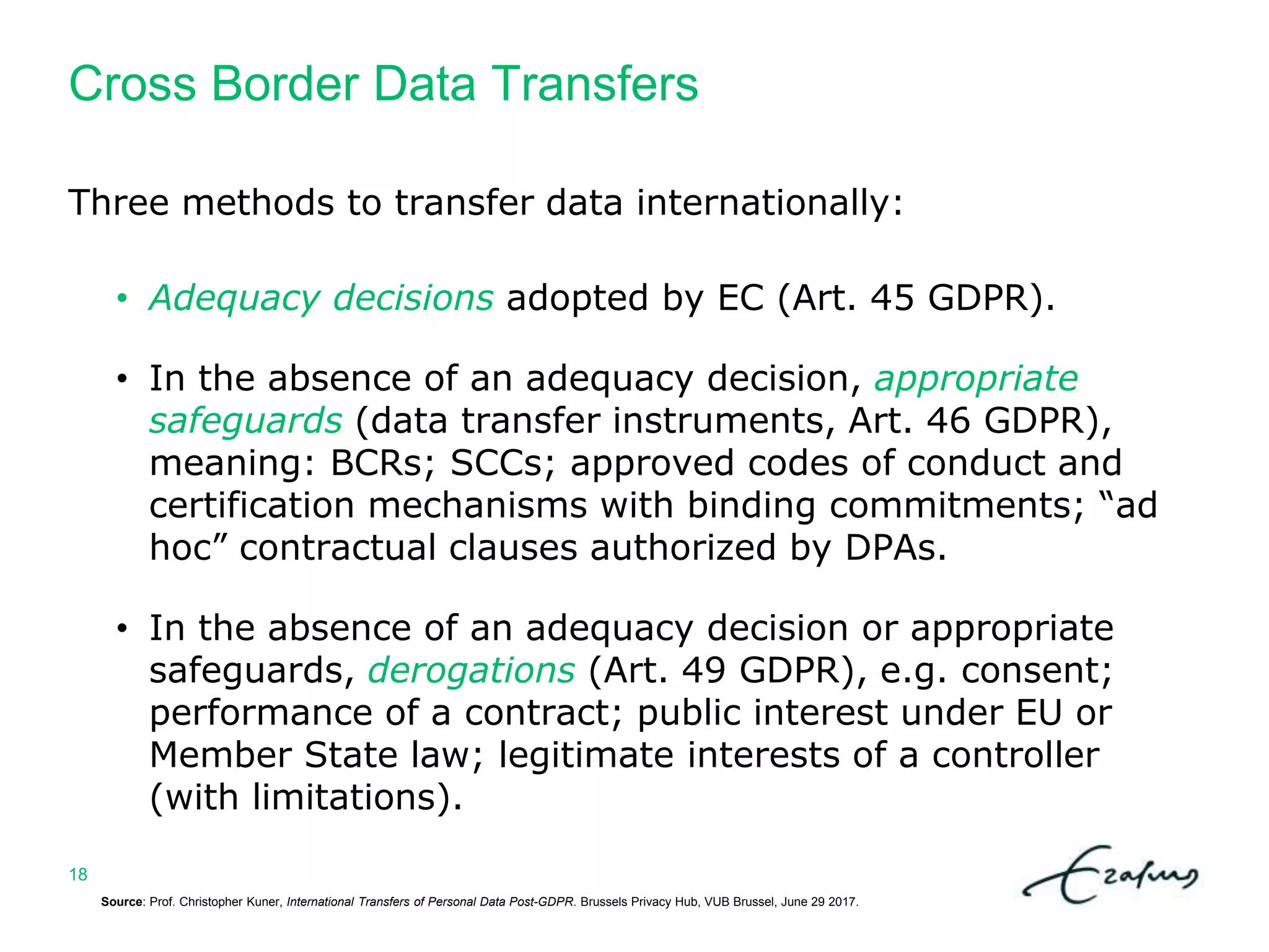 Cross Border Data Transfers
Source: Prof. Christopher Kuner, International Transfers of Personal Data Post-GDPR. Brussels Privacy Hub, VUB Brussel, June 29 2017.
18
Three methods to transfer data internationally:
• Adequacy decisions adopted by EC (Art. 45 GDPR).
• In the absence of an adequacy decision, appropriate
safeguards (data transfer instruments, Art. 46 GDPR),
meaning: BCRs; SCCs; approved codes of conduct and
certification mechanisms with binding commitments; “ad
hoc” contractual clauses authorized by DPAs.
• In the absence of an adequacy decision or appropriate
safeguards, derogations (Art. 49 GDPR), e.g. consent;
performance of a contract; public interest under EU or
Member State law; legitimate interests of a controller
(with limitations).
 