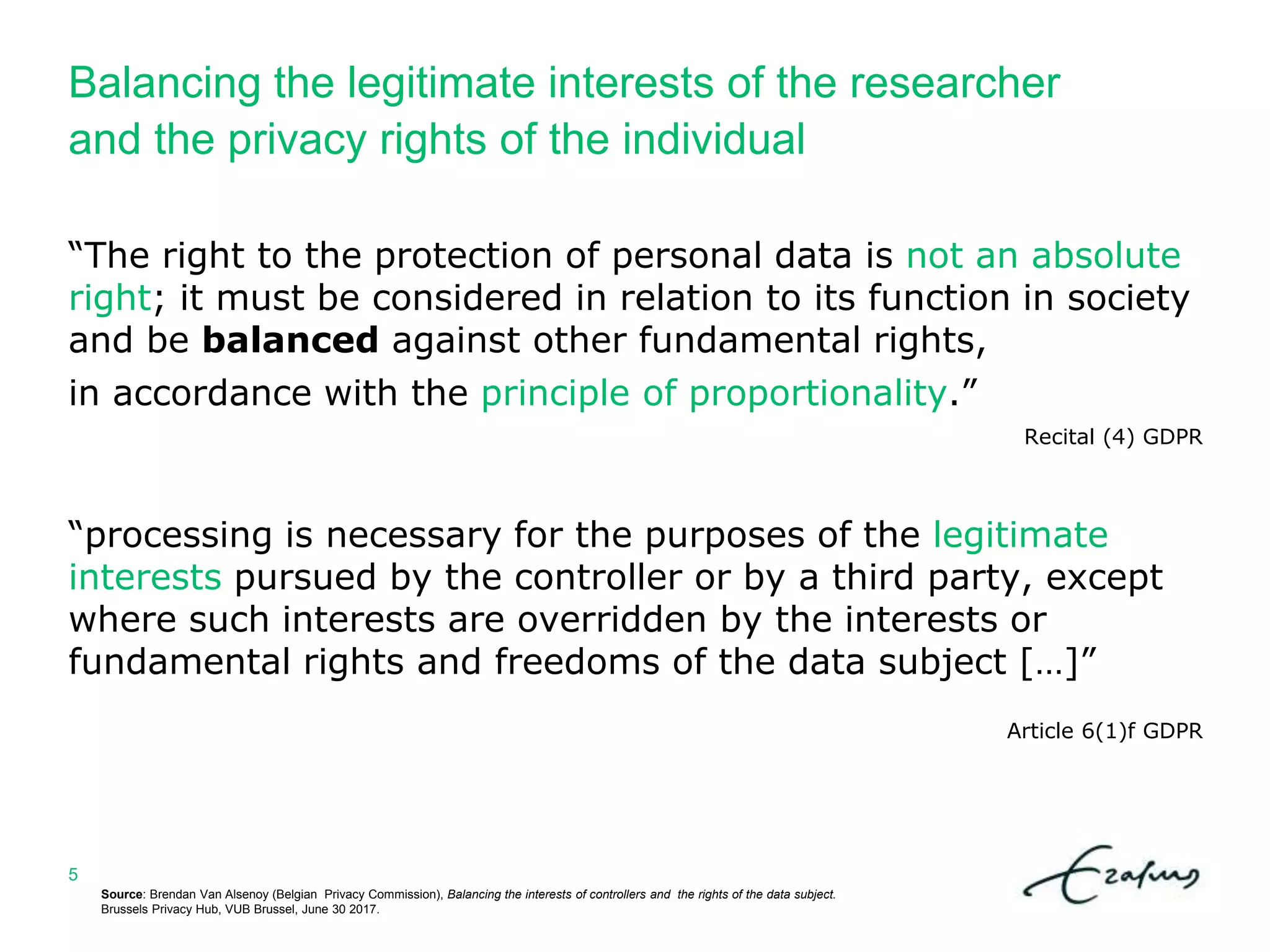 Balancing the legitimate interests of the researcher
and the privacy rights of the individual
Source: Brendan Van Alsenoy (Belgian Privacy Commission), Balancing the interests of controllers and the rights of the data subject.
Brussels Privacy Hub, VUB Brussel, June 30 2017.
5
“The right to the protection of personal data is not an absolute
right; it must be considered in relation to its function in society
and be balanced against other fundamental rights,
in accordance with the principle of proportionality.”
Recital (4) GDPR
“processing is necessary for the purposes of the legitimate
interests pursued by the controller or by a third party, except
where such interests are overridden by the interests or
fundamental rights and freedoms of the data subject […]”
Article 6(1)f GDPR
 