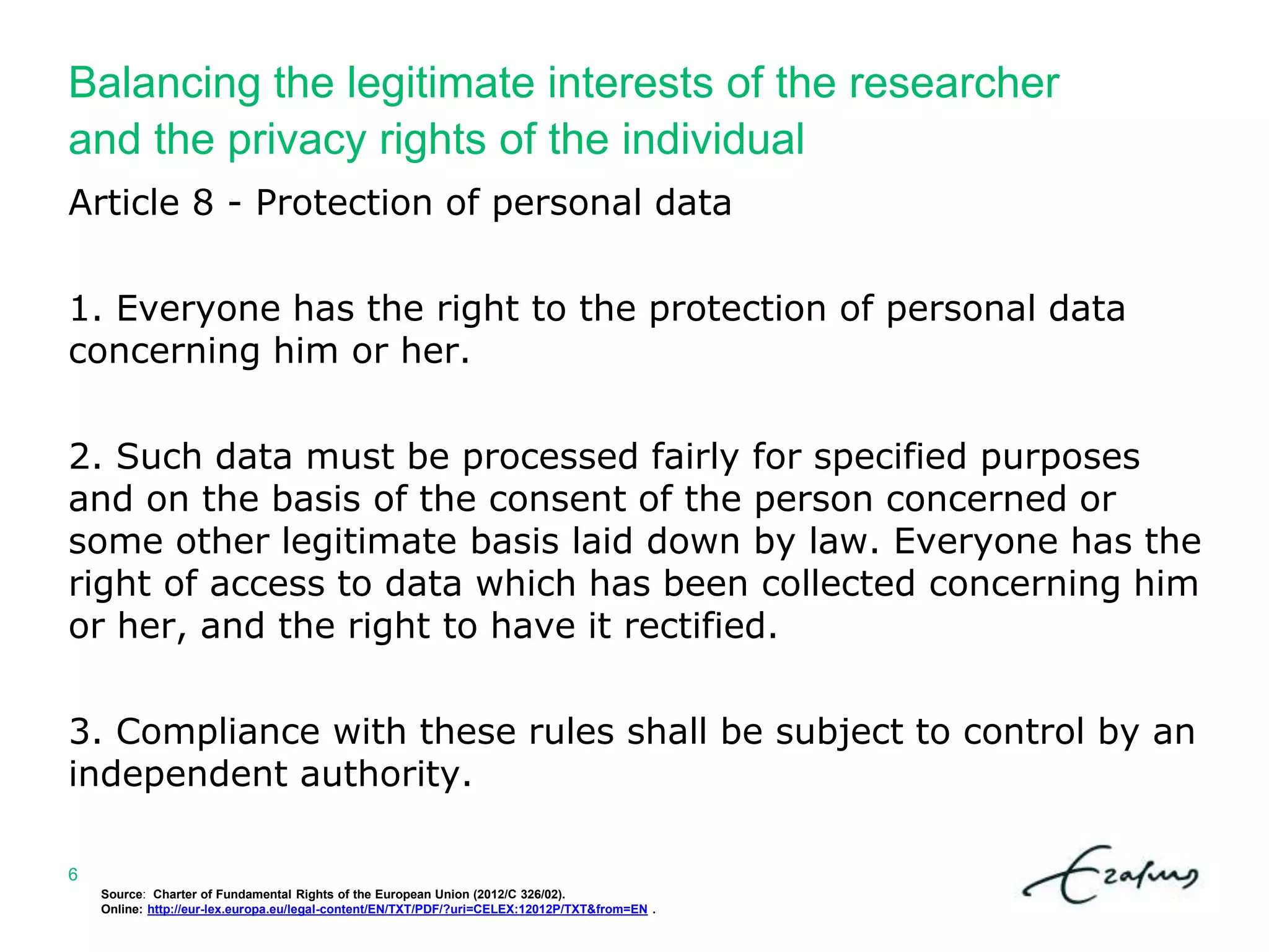 Balancing the legitimate interests of the researcher
and the privacy rights of the individual
Source: Charter of Fundamental Rights of the European Union (2012/C 326/02).
Online: http://eur-lex.europa.eu/legal-content/EN/TXT/PDF/?uri=CELEX:12012P/TXT&from=EN .
6
Article 8 - Protection of personal data
1. Everyone has the right to the protection of personal data
concerning him or her.
2. Such data must be processed fairly for specified purposes
and on the basis of the consent of the person concerned or
some other legitimate basis laid down by law. Everyone has the
right of access to data which has been collected concerning him
or her, and the right to have it rectified.
3. Compliance with these rules shall be subject to control by an
independent authority.
 