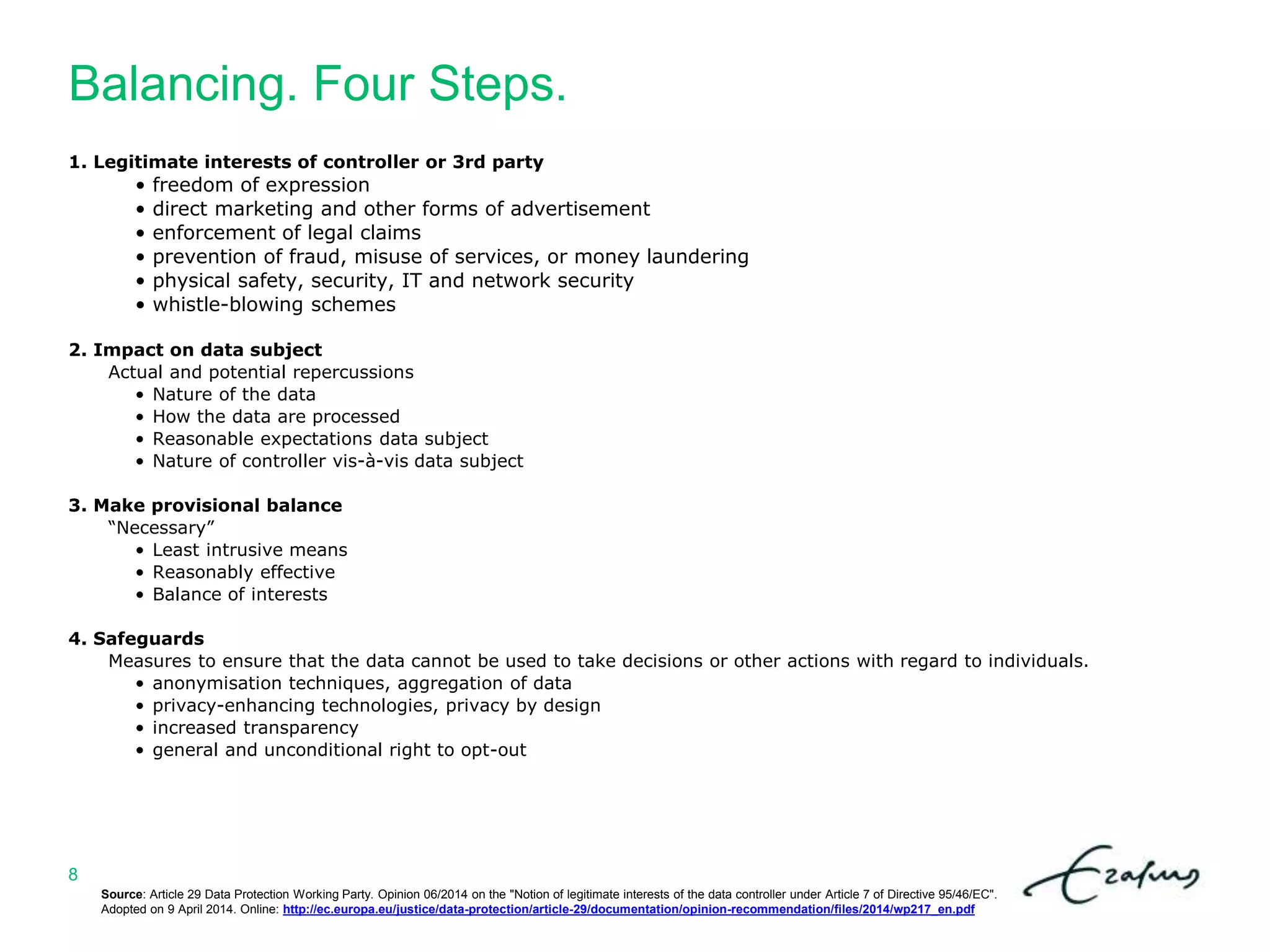 Balancing. Four Steps.
8
1. Legitimate interests of controller or 3rd party
• freedom of expression
• direct marketing and other forms of advertisement
• enforcement of legal claims
• prevention of fraud, misuse of services, or money laundering
• physical safety, security, IT and network security
• whistle-blowing schemes
2. Impact on data subject
Actual and potential repercussions
• Nature of the data
• How the data are processed
• Reasonable expectations data subject
• Nature of controller vis-à-vis data subject
3. Make provisional balance
“Necessary”
• Least intrusive means
• Reasonably effective
• Balance of interests
4. Safeguards
Measures to ensure that the data cannot be used to take decisions or other actions with regard to individuals.
• anonymisation techniques, aggregation of data
• privacy-enhancing technologies, privacy by design
• increased transparency
• general and unconditional right to opt-out
Source: Article 29 Data Protection Working Party. Opinion 06/2014 on the "Notion of legitimate interests of the data controller under Article 7 of Directive 95/46/EC".
Adopted on 9 April 2014. Online: http://ec.europa.eu/justice/data-protection/article-29/documentation/opinion-recommendation/files/2014/wp217_en.pdf
 