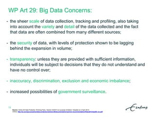 WP Art 29: Big Data Concerns:
13
- the sheer scale of data collection, tracking and profiling, also taking
into account the variety and detail of the data collected and the fact
that data are often combined from many different sources;
- the security of data, with levels of protection shown to be lagging
behind the expansion in volume;
- transparency: unless they are provided with sufficient information,
individuals will be subject to decisions that they do not understand and
have no control over;
- inaccuracy, discrimination, exclusion and economic imbalance;
- increased possibilities of government surveillance.
Source: Article 29 Data Protection Working Party. Opinion 03/2013 on purpose limitation. Adopted on 2 April 2013.
Online: http://ec.europa.eu/justice/data-protection/article-29/documentation/opinion-recommendation/files/2013/wp203_en.pdf
 
