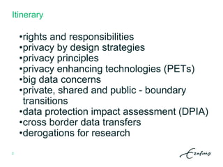 Itinerary
•rights and responsibilities
•privacy by design strategies
•privacy principles
•privacy enhancing technologies (PETs)
•big data concerns
•private, shared and public - boundary
transitions
•data protection impact assessment (DPIA)
•cross border data transfers
•derogations for research
2
 