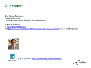 Questions?
drs. Marlon Domingus
Research Services
coordinator Community Research Data Management
T +31 10 4088006
E researchsupport@eur.nl
W https://www.eur.nl/researchmatters/research_data_management/ (services and templates)
Stay in touch via: https://www.linkedin.com/in/domingus/
21
 