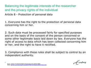 Balancing the legitimate interests of the researcher
and the privacy rights of the individual
Source: Charter of Fundamental Rights of the European Union (2012/C 326/02).
Online: http://eur-lex.europa.eu/legal-content/EN/TXT/PDF/?uri=CELEX:12012P/TXT&from=EN .
6
Article 8 - Protection of personal data
1. Everyone has the right to the protection of personal data
concerning him or her.
2. Such data must be processed fairly for specified purposes
and on the basis of the consent of the person concerned or
some other legitimate basis laid down by law. Everyone has the
right of access to data which has been collected concerning him
or her, and the right to have it rectified.
3. Compliance with these rules shall be subject to control by an
independent authority.
 