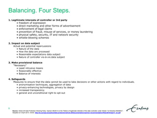 Balancing. Four Steps.
8
1. Legitimate interests of controller or 3rd party
• freedom of expression
• direct marketing and other forms of advertisement
• enforcement of legal claims
• prevention of fraud, misuse of services, or money laundering
• physical safety, security, IT and network security
• whistle-blowing schemes
2. Impact on data subject
Actual and potential repercussions
• Nature of the data
• How the data are processed
• Reasonable expectations data subject
• Nature of controller vis-à-vis data subject
3. Make provisional balance
“Necessary”
• Least intrusive means
• Reasonably effective
• Balance of interests
4. Safeguards
Measures to ensure that the data cannot be used to take decisions or other actions with regard to individuals.
• anonymisation techniques, aggregation of data
• privacy-enhancing technologies, privacy by design
• increased transparency
• general and unconditional right to opt-out
Source: Article 29 Data Protection Working Party. Opinion 06/2014 on the "Notion of legitimate interests of the data controller under Article 7 of Directive 95/46/EC".
Adopted on 9 April 2014. Online: http://ec.europa.eu/justice/data-protection/article-29/documentation/opinion-recommendation/files/2014/wp217_en.pdf
 
