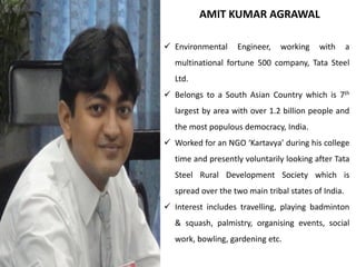 AMIT KUMAR AGRAWAL
 Environmental Engineer, working with a
multinational fortune 500 company, Tata Steel
Ltd.
 Belongs to a South Asian Country which is 7th
largest by area with over 1.2 billion people and
the most populous democracy, India.
 Worked for an NGO ‘Kartavya’ during his college
time and presently voluntarily looking after Tata
Steel Rural Development Society which is
spread over the two main tribal states of India.
 Interest includes travelling, playing badminton
& squash, palmistry, organising events, social
work, bowling, gardening etc.
 