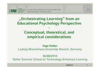 CHAIR FOR EMPIRICAL EDUCATION AND
          EDUCATIONAL PSYCHOLOGY



    „Orchestrating Learning“ from an
   Educational Psychology Perspective
                    -
      Conceptual, theoretical, and
        empirical considerations

                    Ingo Kollar
   Ludwig-Maximilians-University Munich, Germany

                      06/08/2010
Stellar Summer School on Technology-Enhanced Learning
                                              6/8/2010   1
 
