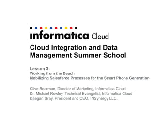 Cloud Integration and Data
Management Summer School
Lesson 3:
Working from the Beach
Mobilizing Salesforce Processes for the Smart Phone Generation
Clive Bearman, Director of Marketing, Informatica Cloud
Dr. Michael Rowley, Technical Evangelist, Informatica Cloud
Daegan Gray, President and CEO, INSynergy LLC.
 