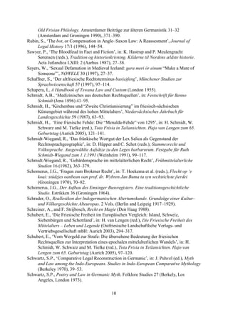 Old Frisian Philology. Amsterdamer Beiträge zur älteren Germanistik 31–32
     (Amsterdam and Groningen 1990), 371–390.
Rubin, S., ‘The bot, or Compensation in Anglo–Saxon Law: A Reassesment’, Journal of
     Legal History 17/1 (1996), 144–54.
Sawyer, P., ‘The Bloodfeud in Fact and Fiction’, in: K. Hastrup and P. Meulengracht
     Sørensen (reds.), Tradition og historieskrivning. Kilderne til Nordens ældste historie.
     Acta Jutlandica LXIII: 2 (Aarhus 1987), 27–38.
Sayers, W., ‘Sexual Defamation in Medieval Iceland: gera meri ór einum “Make a Mare of
     Someone”’, NOWELE 30 (1997), 27–37.
Schaffner, S., ‘Der altfriesische Rechtsterminus bas(a)feng’, Münchener Studien zur
     Sprachwissenschaft 57 (1997), 97–114.
Schapera, I., A Handbook of Tswana Law and Custom (London 1955).
Schmidt, A.B., ‘Medizinisches aus deutschen Rechtsquellen’, in: Festschrift für Benno
     Schmidt (Jena 1896) 41–95.
Schmidt, H., ‘Kirchenbau und “Zweite Christianisierung” im friesisch-sächsischen
     Küstengebiet während des hohen Mittelalters’, Niedersächsisches Jahrbuch für
     Landesgeschichte 59 (1987), 63–93.
Schmidt, H., ‘Eine friesische Fehde: Die “Menalda-Fehde” von 1295’, in: H. Schmidt, W.
     Schwarz and M. Tielke (red.), Tota Frisia in Teilansichten. Hajo van Lengen zum 65.
     Geburtstag (Aurich 2005), 121–141.
Schmidt-Wiegand, R., ‘Das fränkische Wortgut der Lex Salica als Gegenstand der
     Rechtssprachgeographie’, in: D. Hüpper and C. Schot (reds.), Stammesrecht und
     Volkssprache. Ausgewählte Aufsätze zu den Leges barbarorum. Festgabe für Ruth
     Schmidt-Wiegand zum 1.1.1991 (Weinheim 1991), 99–117.
Schmidt-Wiegand, R., ‘Gebärdensprache im mittelalterlichen Recht’, Frühmittelalterliche
     Studien 16 (1982), 363–379.
Schomerus, J.G., ‘Fragen zum Brokmer Recht’, in: T. Hoekema et al. (reds.), Flecht op ‘e
     koai: stúdzjes oanbean oan prof. dr. Wybren Jan Buma ta syn sechstichste jierdei
     (Groningen 1970), 70–82.
Schomerus, J.G., Der Aufbau des Emsinger Bussregisters. Eine traditionsgeschichtliche
     Studie. Estrikken 36 (Groningen 1964).
Schrader, O., Reallexikon der Indogermanischen Altertumskunde. Grundzüge einer Kultur–
     und Völkergeschichte Alteuropas. 2 Vols. (Berlin and Leipzig 1917–1929).
Schreiner, A., and F. Strijbosch, Recht en Magie (Den Haag 1988).
Schubert, E., ‘Die Friesische Freiheit im Europäischen Vergleich: Island, Schweiz,
     Siebenbürgen und Schottland’, in: H. van Lengen (red.), Die Friesische Freiheit des
     Mittelalters – Leben und Legende (Ostfriesische Landschaftliche Verlags- und
     Vertriebsgesellschaft mbH: Aurich 2003), 294–317.
Schubert, E., ‘Vom Wergeld zur Strafe: Die übersehene Bedeutung der friesischen
     Rechtsquellen zur Interpretation eines epochalen mittelalterlichen Wandels’, in: H.
     Schmidt, W. Schwarz and M. Tielke (red.), Tota Frisia in Teilansichten. Hajo van
     Lengen zum 65. Geburtstag (Aurich 2005), 97–120.
Schwartz, S.P., ‘Comparative Legal Reconstruction in Germanic’, in: J. Puhvel (ed.), Myth
     and Law among the Indo-Europeans. Studies in Indo-European Comparative Mythology
     (Berkeley 1970), 39–53.
Schwartz, S.P., Poetry and Law in Germanic Myth. Folklore Studies 27 (Berkely, Los
     Angeles, London 1973).

                                            10
 