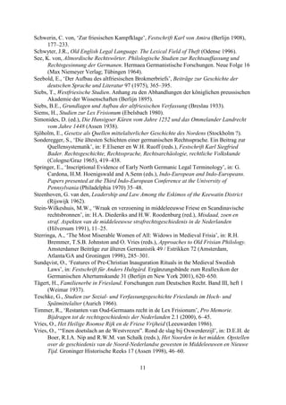 Schwerin, C. von, ‘Zur friesischen Kampfklage’, Festschrift Karl von Amira (Berlijn 1908),
      177–233.
Schwyter, J.R., Old English Legal Language. The Lexical Field of Theft (Odense 1996).
See, K. von, Altnordische Rechtswörter. Philologische Studien zur Rechtsauffassung und
      Rechtsgesinnung der Germanen. Hermaea Germanistische Forschungen. Neue Folge 16
      (Max Niemeyer Verlag; Tübingen 1964).
Seebold, E., ‘Der Aufbau des altfriesischen Brokmerbriefs’, Beiträge zur Geschichte der
      deutschen Sprache und Literatur 97 (1975), 365–395.
Siebs, T., Westfriesische Studien. Anhang zu den Abhandlungen der königlichen preussischen
      Akademie der Wissenschaften (Berlijn 1895).
Siebs, B.E., Grundlagen und Aufbau der altfriesischen Verfassung (Breslau 1933).
Siems, H., Studien zur Lex Frisionum (Ebelsbach 1980).
Simonides, D. (ed.), Die Hunsigoer Küren vom Jahre 1252 und das Ommelander Landrecht
      vom Jahre 1448 (Assen 1938).
Sjöholm, E., Gesetze als Quellen mittelalterlicher Geschichte des Nordens (Stockholm ?).
Sonderegger, S., ‘Die ältesten Schichten einer germanischen Rechtssprache. Ein Beitrag zur
      Quellensystematik’, in: F.Elsener en W.H. Ruoff (reds.), Festschrift Karl Siegfried
      Bader. Rechtsgeschichte, Rechtssprache, Rechtsarchäologie, rechtliche Volkskunde
      (Cologne/Graz 1965), 419–438.
Springer, E., ‘Inscriptional Evidence of Early North Germanic Legal Terminology’, in: G.
      Cardona, H.M. Hoenigswald and A.Senn (eds.), Indo-European and Indo-Europeans.
      Papers presented at the Third Indo-European Conference at the University of
      Pennsylvania (Philadelphia 1970) 35–48.
Steenhoven, G. van den, Leadership and Law Among the Eskimos of the Keewatin District
      (Rijswijk 1962).
Stein-Wilkeshuis, M.W., ‘Wraak en verzoening in middeleeuwse Friese en Scandinavische
      rechtsbronnen’, in: H.A. Diederiks and H.W. Roodenburg (red.), Misdaad, zoen en
      straf. Aspekten van de middeleeuwse strafrechtsgeschiedenis in de Nederlanden
      (Hilversum 1991), 11–25.
Sterringa, A., ‘The Most Miserable Women of All: Widows in Medieval Frisia’, in: R.H.
      Bremmer, T.S.B. Johnston and O. Vries (reds.), Approaches to Old Frisian Philology.
      Amsterdamer Beiträge zur älteren Germanistik 49 / Estrikken 72 (Amsterdam,
      Atlanta/GA and Groningen 1998), 285–301.
Sundqvist, O., ‘Features of Pre-Christian Inauguration Rituals in the Medieval Swedish
      Laws’, in: Festschrift für Anders Hultgård. Ergänzungsbände zum Reallexikon der
      Germanischen Altertumskunde 31 (Berlijn en New York 2001), 620–650.
Tägert, H., Familienerbe in Friesland. Forschungen zum Deutschen Recht. Band III, heft 1
      (Weimar 1937).
Teschke, G., Studien zur Sozial- und Verfassungsgeschichte Frieslands im Hoch- und
      Spätmittelalter (Aurich 1966).
Timmer, R., ‘Restanten van Oud-Germaans recht in de Lex Frisionum’, Pro Memorie.
      Bijdragen tot de rechtsgeschiedenis der Nederlanden 2.1 (2000), 6–45.
Vries, O., Het Heilige Roomse Rijk en de Friese Vrijheid (Leeuwarden 1986).
Vries, O., ‘“Enen doetslach an de Westvrezen”. Rond de slag bij Oxwerderzijl’, in: D.E.H. de
      Boer, R.I.A. Nip and R.W.M. van Schaïk (reds.), Het Noorden in het midden. Opstellen
      over de geschiedenis van de Noord-Nederlandse gewesten in Middeleeuwen en Nieuwe
      Tijd. Groninger Historische Reeks 17 (Assen 1998), 46–60.

                                             11
 