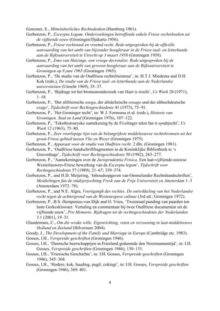 Genzmer, E., Mittelalterliches Rechtsdenken (Hamburg 1961).
Gerbenzon, P., Excerpta Legum. Onderzoekingen betreffende enkele Friese rechtsboeken uit
     de vijftiende eeuw (Groningen/Djakarta 1956).
Gerbenzon, P., Friese rechtstaal en vreemd recht. Rede uitgesproken bij de officiële
     aanvaarding van het ambt van bijzonder hoogleraar in de Friese taal- en letterkunde
     aan de Rijksuniversiteit te Utrecht op 3 maart 1958 (Groningen 1958).
Gerbenzon, P., Emo van Huizinge, een vroege decretalist. Rede uitgesproken bij de
     aanvaarding van het ambt van gewoon hoogleraar aan de Rijksuniversiteit te
     Groningen op 8 juni 1965 (Groningen 1965).
Gerbenzon, P., ‘De studie van de Oudfriese rechtsliteratuur’, in: H.T.J. Miedema and D.H.
     Kok (reds.), De studie van de Friese taal- en letterkunde aan de Nederlandse
     universiteiten (Utrecht 1969), 35–37.
Gerbenzon, P., ‘Bijdrage tot het bronnenonderzoek van Haet is riocht’, Us Wurk 20 (1971),
     1–18.
Gerbenzon, P., ‘Der altfriesische asega, der altsächsische eosago und der althochdeutsche
     esago’, Tijdschrift voor Rechtsgeschiedenis 41 (1973), 75–91.
Gerbenzon, P., ‘Het Groninger recht’, in: W.J. Formsma et al. (reds.), Historie van
     Groningen. Stad en Land (Groningen 1976), 107–122.
Gerbenzon, P., ‘Teksthistoaryske oantekening by de Fivelinger tekst fan it syndrjocht’, Us
     Wurk 12 (1963), 75–80.
Gerbenzon, P., Zeer voorlopige lijst van de belangrijkste middeleeuwse rechtsbronnen uit het
     groot-Friese gebied tussen Vlie en Wezer (Groningen 1975).
Gerbenzon, P., Apparaat voor de studie van Oudfries recht. 2 dln. (Groningen 1981).
Gerbenzon, P., ‘Oudfriese handschriftfragmenten in de Koninklijke Bibliotheek te ‘s
     Gravenhage’, Tijdschrift voor Rechtsgeschiedenis 50 (1982), 263–277.
Gerbenzon, P., ‘Aantekeningen over de Jurisprudentia Frisica. Een laat-vijftiende-eeuwse
     Westerlauwers-Friese bewerking van de Excerpta legum’, Tijdschrift voor
     Rechtsgeschiedenis 57 (1989), 21–67; 339–374.
Gerbenzon, P., and H.D. Meijering, ‘Inhoudsopgaven van Ommelander Rechtshandschriften’,
     Meidielingen fan de stúdzjerjochting Frysk oan de Frije Universiteit yn Amsterdam 1–3
     (Amsterdam 1972–78).
Gerbenzon, P., and N.E. Algra, Voortgangh des rechtes. De ontwikkeling van het Nederlandse
     recht tegen de achtergrond van de Westeuropese cultuur (3rd ed.; Groningen 1972).
Gerbenzon, P., B.S. Hempenius-van Dijk and O. Vries, ‘Tweemaal panding van paarden ten
     laste Gerkesklooster. Vertaling en commentaar bij twee Oudfriese documenten uit de
     vijftiende eeuw’, Pro Memorie. Bijdragen tot de rechtsgeschiedenis der Nederlanden
     3.1 (2001), 19–31.
Glaudemans, C., Om die wrake wille. Eigenrichting, veten en verzoening in laat-middeleeuws
     Holland en Zeeland (Hilversum 2004).
Goody, J., The Development of the Family and Marriage in Europe (Cambridge etc. 1983).
Gosses, I.H., Verspreide geschriften (Groningen 1946).
Gosses, I.H., ‘Deensche heerschappijen in Friesland gedurende den Noormannentijd’, in: I.H.
     Gosses, Verspreide geschriften (Groningen 1946), 130–151.
Gosses, I.H., ‘Friesische Geschichte’, in: I.H. Gosses, Verspreide geschriften (Groningen
     1946), 345–368.
Gosses, I.H., ‘Hodere, kok, hauding, pugil, cokingi’, in: I.H. Gosses, Verspreide geschriften
     (Groningen 1946), 369–401.

                                              4
 