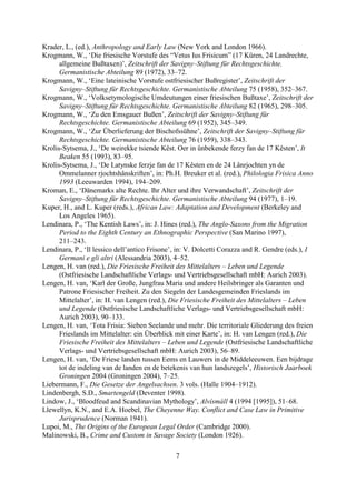 Krader, L., (ed.), Anthropology and Early Law (New York and London 1966).
Krogmann, W., ‘Die friesische Vorstufe des “Vetus Ius Frisicum” (17 Küren, 24 Landrechte,
      allgemeine Bußtaxen)’, Zeitschrift der Savigny–Stiftung für Rechtsgeschichte.
      Germanistische Abteilung 89 (1972), 33–72.
Krogmann, W., ‘Eine lateinische Vorstufe ostfriesischer Bußregister’, Zeitschrift der
      Savigny–Stiftung für Rechtsgeschichte. Germanistische Abteilung 75 (1958), 352–367.
Krogmann, W., ‘Volksetymologische Umdeutungen einer friesischen Bußtaxe’, Zeitschrift der
      Savigny–Stiftung für Rechtsgeschichte. Germanistische Abteilung 82 (1965), 298–305.
Krogmann, W., ‘Zu den Emsgauer Bußen’, Zeitschrift der Savigny–Stiftung für
      Rechtsgeschichte. Germanistische Abteilung 69 (1952), 345–349.
Krogmann, W., ‘Zur Überlieferung der Bischofssühne’, Zeitschrift der Savigny–Stiftung für
      Rechtsgeschichte. Germanistische Abteilung 76 (1959), 338–343.
Krolis-Sytsema, J., ‘De weirekke tsiende Kêst. Oer in ûnbekende ferzy fan de 17 Kêsten’, It
      Beaken 55 (1993), 83–95.
Krolis-Sytsema, J., ‘De Latynske ferzje fan de 17 Kêsten en de 24 Lânrjochten yn de
      Ommelanner rjochtshânskriften’, in: Ph.H. Breuker et al. (red.), Philologia Frisica Anno
      1993 (Leeuwarden 1994), 194–209.
Kroman, E., ‘Dänemarks alte Rechte. Ihr Alter und ihre Verwandschaft’, Zeitschrift der
      Savigny–Stiftung für Rechtsgeschichte. Germanistische Abteilung 94 (1977), 1–19.
Kuper, H., and L. Kuper (reds.), African Law: Adaptation and Development (Berkeley and
      Los Angeles 1965).
Lendinara, P., ‘The Kentish Laws’, in: J. Hines (red.), The Anglo-Saxons from the Migration
      Period to the Eighth Century an Ethnographic Perspective (San Marino 1997),
      211–243.
Lendinara, P., ‘Il lessico dell’antico Frisone’, in: V. Dolcetti Corazza and R. Gendre (eds.), I
      Germani e gli altri (Alessandria 2003), 4–52.
Lengen, H. van (red.), Die Friesische Freiheit des Mittelalters – Leben und Legende
      (Ostfriesische Landschaftliche Verlags- und Vertriebsgesellschaft mbH: Aurich 2003).
Lengen, H. van, ‘Karl der Große, Jungfrau Maria und andere Heilsbringer als Garanten und
      Patrone Friesischer Freiheit. Zu den Siegeln der Landesgemeinden Frieslands im
      Mittelalter’, in: H. van Lengen (red.), Die Friesische Freiheit des Mittelalters – Leben
      und Legende (Ostfriesische Landschaftliche Verlags- und Vertriebsgesellschaft mbH:
      Aurich 2003), 90–133.
Lengen, H. van, ‘Tota Frisia: Sieben Seelande und mehr. Die territoriale Gliederung des freien
      Frieslands im Mittelalter: ein Überblick mit einer Karte’, in: H. van Lengen (red.), Die
      Friesische Freiheit des Mittelalters – Leben und Legende (Ostfriesische Landschaftliche
      Verlags- und Vertriebsgesellschaft mbH: Aurich 2003), 56–89.
Lengen, H. van, ‘De Friese landen tussen Eems en Lauwers in de Middeleeuwen. Een bijdrage
      tot de indeling van de landen en de betekenis van hun landszegels’, Historisch Jaarboek
      Groningen 2004 (Groningen 2004), 7–25.
Liebermann, F., Die Gesetze der Angelsachsen. 3 vols. (Halle 1904–1912).
Lindenbergh, S.D., Smartengeld (Deventer 1998).
Lindow, J., ‘Bloodfeud and Scandinavian Mythology’, Alvísmáll 4 (1994 [1995]), 51–68.
Llewellyn, K.N., and E.A. Hoebel, The Cheyenne Way. Conflict and Case Law in Primitive
      Jurisprudence (Norman 1941).
Lupoi, M., The Origins of the European Legal Order (Cambridge 2000).
Malinowski, B., Crime and Custom in Savage Society (London 1926).

                                               7
 
