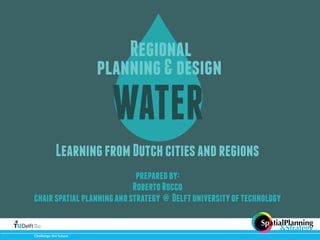 Regional 
planning & design 
WATER 
Learning from Dutch cities and regions 
prepared by: 
Roberto Rocco 
chair spatial planning and strategy @ Delft university of technology 
Challenge(the(future 
SpatialPlanning 
&Strategy 
with 
 