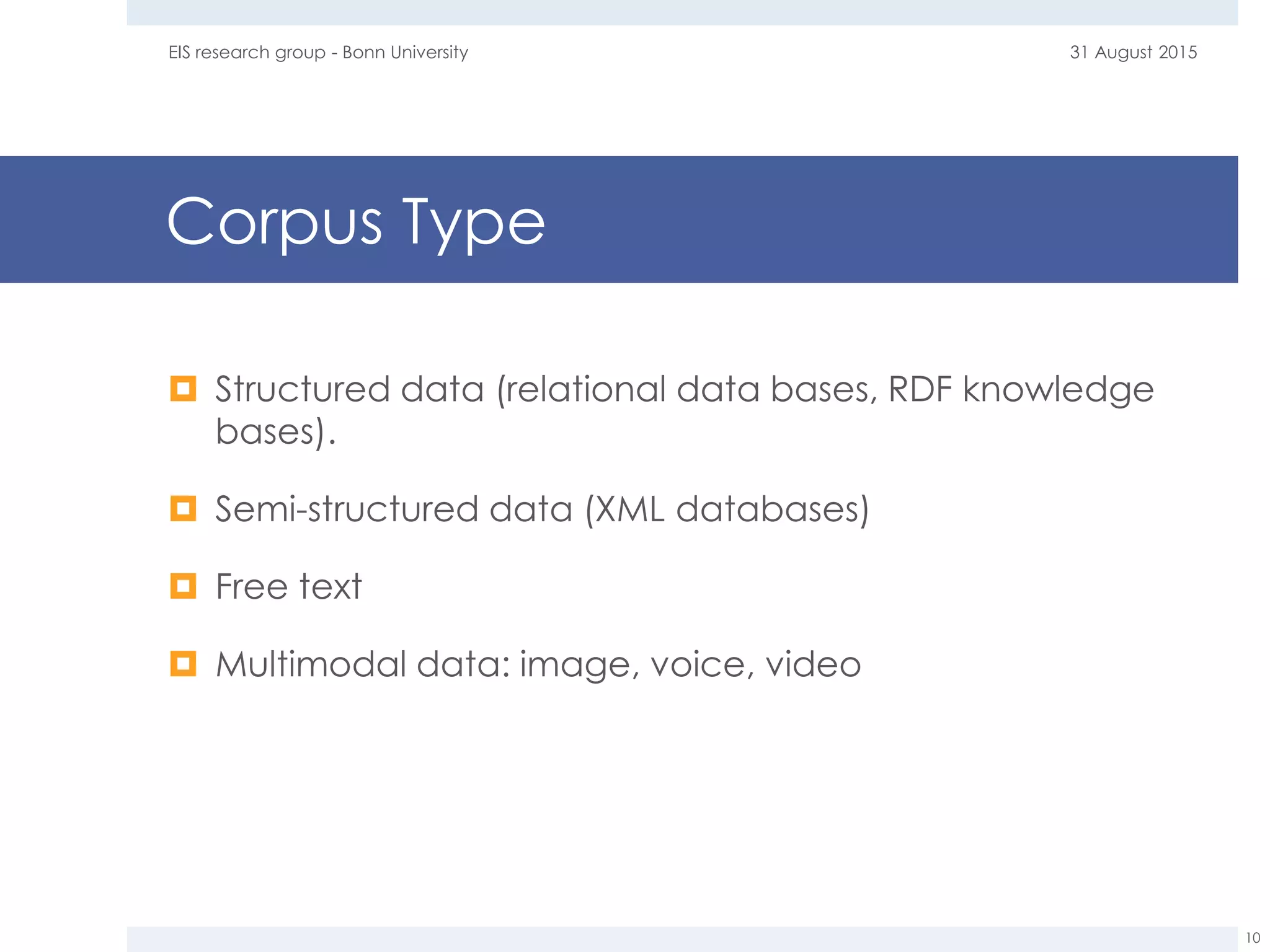 Corpus Type
 Structured data (relational data bases, RDF knowledge
bases).
 Semi-structured data (XML databases)
 Free text
 Multimodal data: image, voice, video
31 August 2015EIS research group - Bonn University
10
 