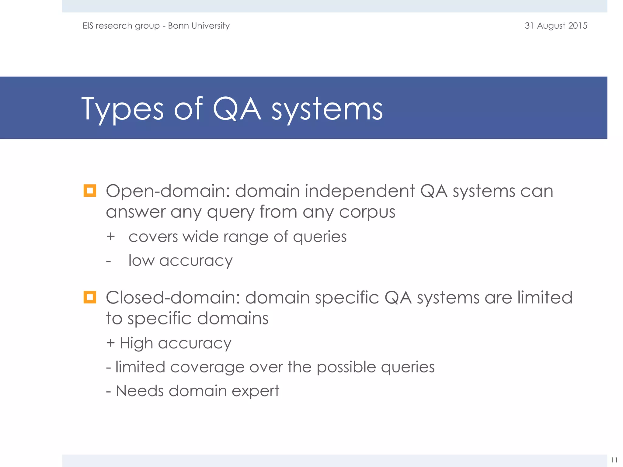 Types of QA systems
 Open-domain: domain independent QA systems can
answer any query from any corpus
+ covers wide range of queries
- low accuracy
 Closed-domain: domain specific QA systems are limited
to specific domains
+ High accuracy
- limited coverage over the possible queries
- Needs domain expert
31 August 2015EIS research group - Bonn University
11
 