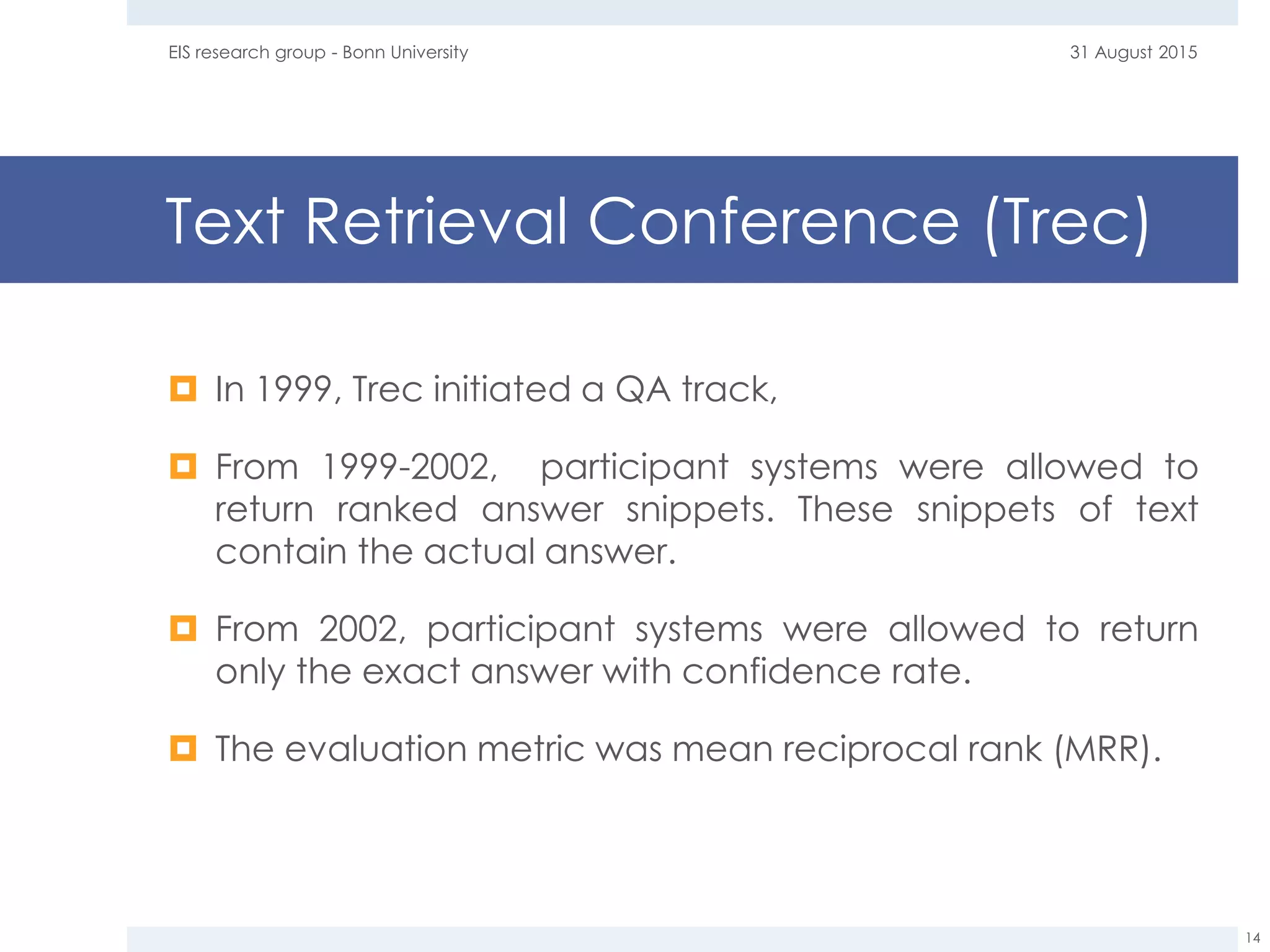 Text Retrieval Conference (Trec)
 In 1999, Trec initiated a QA track,
 From 1999-2002, participant systems were allowed to
return ranked answer snippets. These snippets of text
contain the actual answer.
 From 2002, participant systems were allowed to return
only the exact answer with confidence rate.
 The evaluation metric was mean reciprocal rank (MRR).
31 August 2015EIS research group - Bonn University
14
 