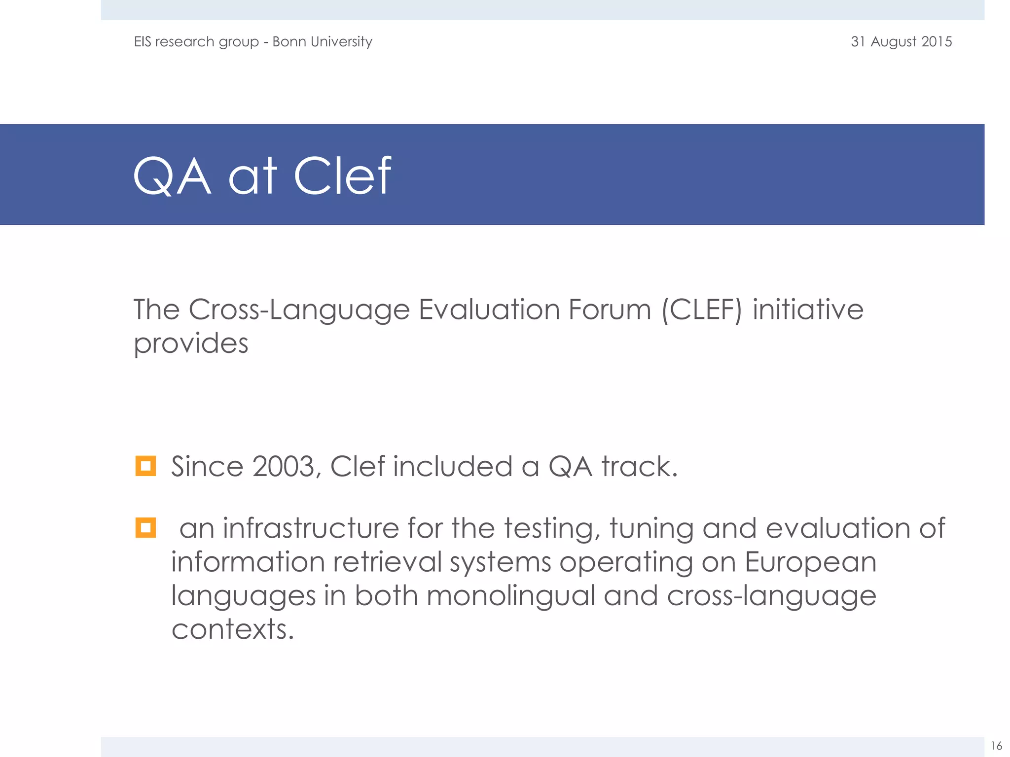 QA at Clef
The Cross-Language Evaluation Forum (CLEF) initiative
provides
 Since 2003, Clef included a QA track.
 an infrastructure for the testing, tuning and evaluation of
information retrieval systems operating on European
languages in both monolingual and cross-language
contexts.
31 August 2015EIS research group - Bonn University
16
 