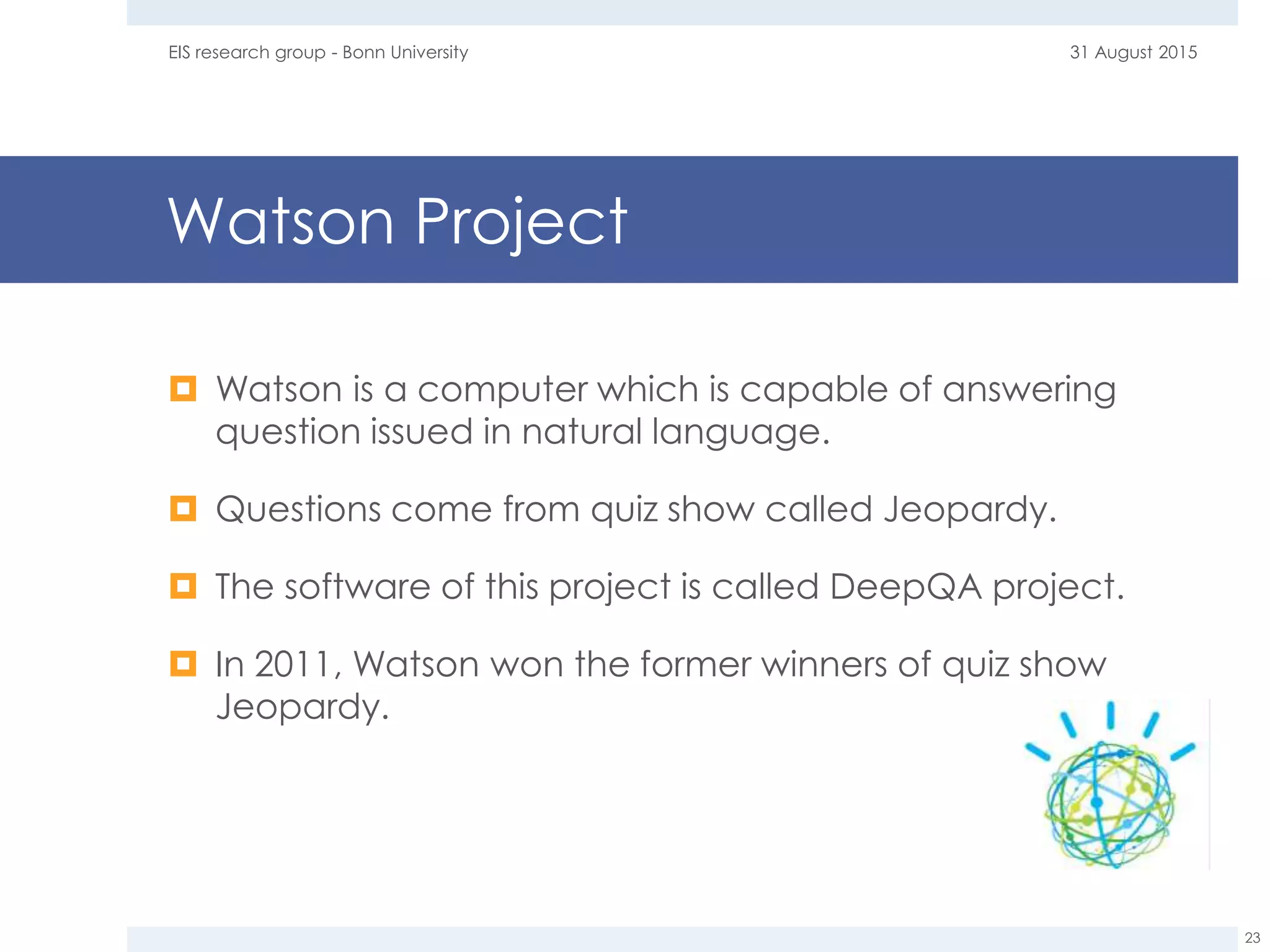 Watson Project
 Watson is a computer which is capable of answering
question issued in natural language.
 Questions come from quiz show called Jeopardy.
 The software of this project is called DeepQA project.
 In 2011, Watson won the former winners of quiz show
Jeopardy.
31 August 2015EIS research group - Bonn University
23
 