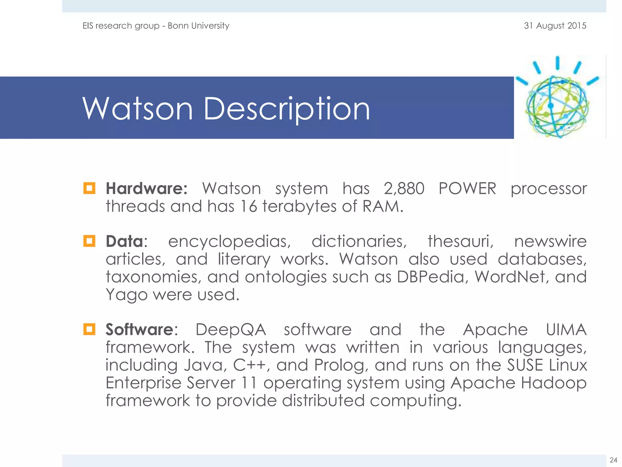 Watson Description
 Hardware: Watson system has 2,880 POWER processor
threads and has 16 terabytes of RAM.
 Data: encyclopedias, dictionaries, thesauri, newswire
articles, and literary works. Watson also used databases,
taxonomies, and ontologies such as DBPedia, WordNet, and
Yago were used.
 Software: DeepQA software and the Apache UIMA
framework. The system was written in various languages,
including Java, C++, and Prolog, and runs on the SUSE Linux
Enterprise Server 11 operating system using Apache Hadoop
framework to provide distributed computing.
31 August 2015EIS research group - Bonn University
24
 