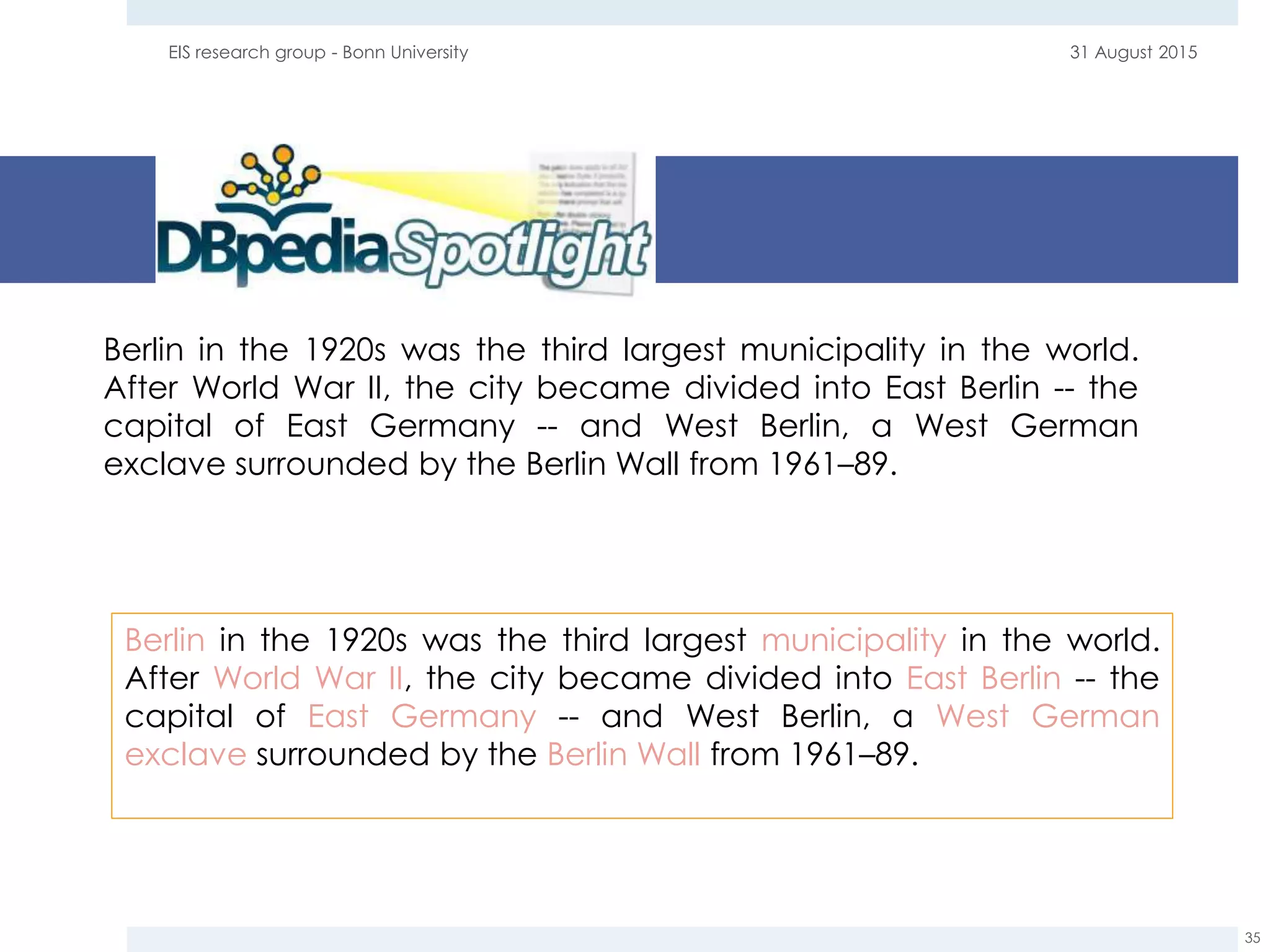 31 August 2015EIS research group - Bonn University
35
Berlin in the 1920s was the third largest municipality in the world.
After World War II, the city became divided into East Berlin -- the
capital of East Germany -- and West Berlin, a West German
exclave surrounded by the Berlin Wall from 1961–89.
Berlin in the 1920s was the third largest municipality in the world.
After World War II, the city became divided into East Berlin -- the
capital of East Germany -- and West Berlin, a West German
exclave surrounded by the Berlin Wall from 1961–89.
 
