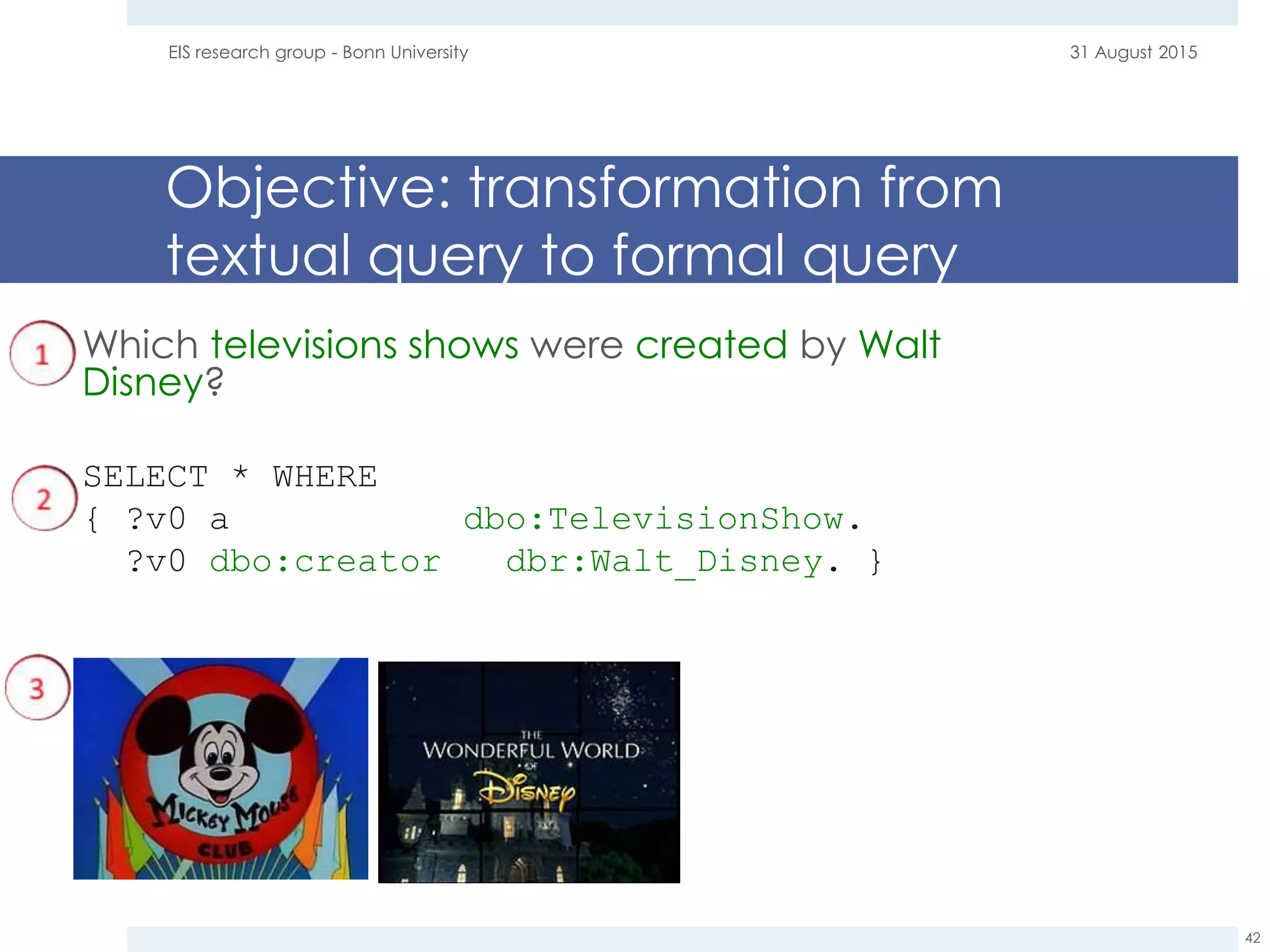 Objective: transformation from
textual query to formal query
31 August 2015EIS research group - Bonn University
42
Which televisions shows were created by Walt
Disney?
SELECT * WHERE
{ ?v0 a dbo:TelevisionShow.
?v0 dbo:creator dbr:Walt_Disney. }
 