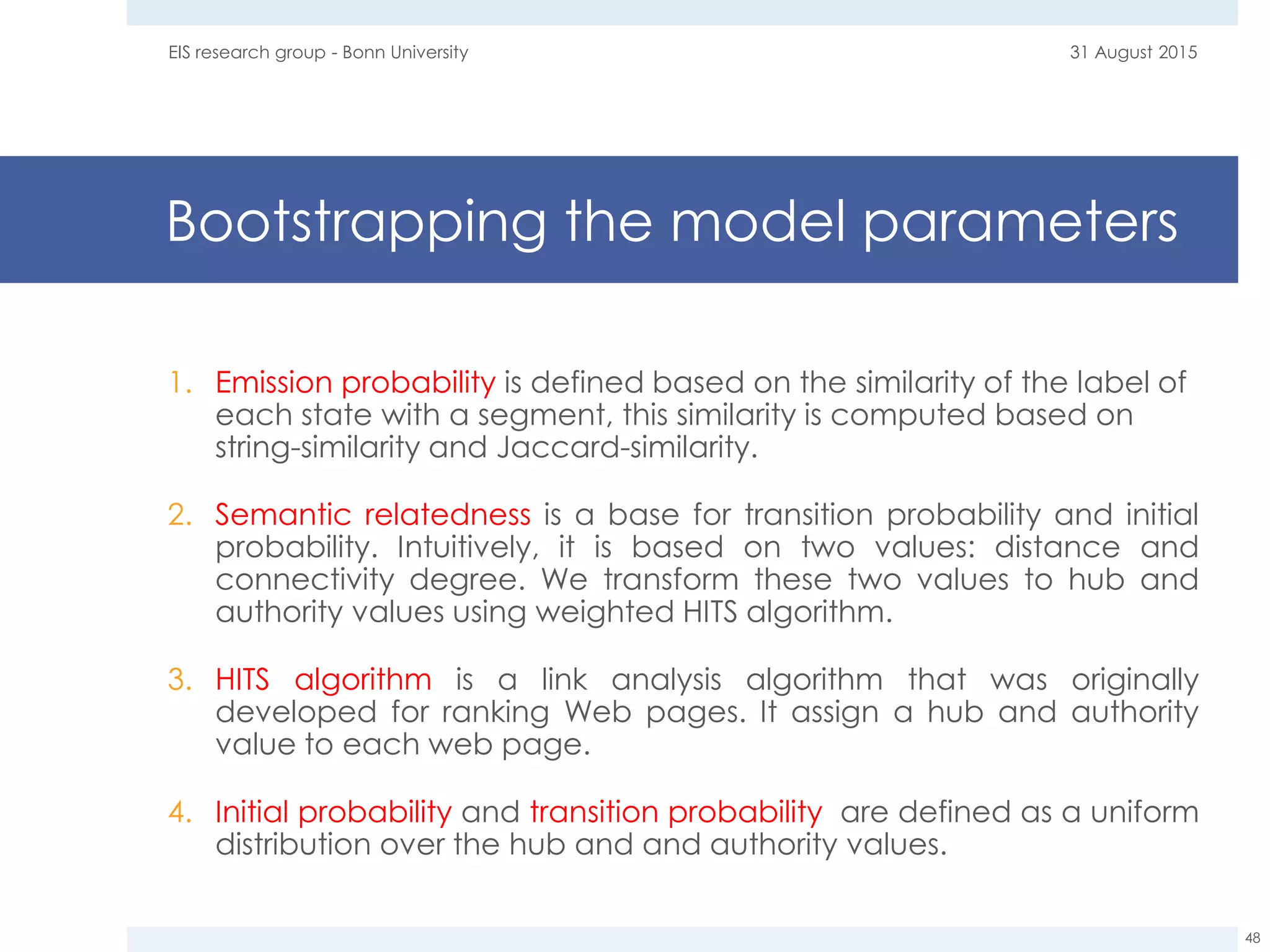 Bootstrapping the model parameters
1. Emission probability is defined based on the similarity of the label of
each state with a segment, this similarity is computed based on
string-similarity and Jaccard-similarity.
2. Semantic relatedness is a base for transition probability and initial
probability. Intuitively, it is based on two values: distance and
connectivity degree. We transform these two values to hub and
authority values using weighted HITS algorithm.
3. HITS algorithm is a link analysis algorithm that was originally
developed for ranking Web pages. It assign a hub and authority
value to each web page.
4. Initial probability and transition probability are defined as a uniform
distribution over the hub and and authority values.
31 August 2015EIS research group - Bonn University
48
 