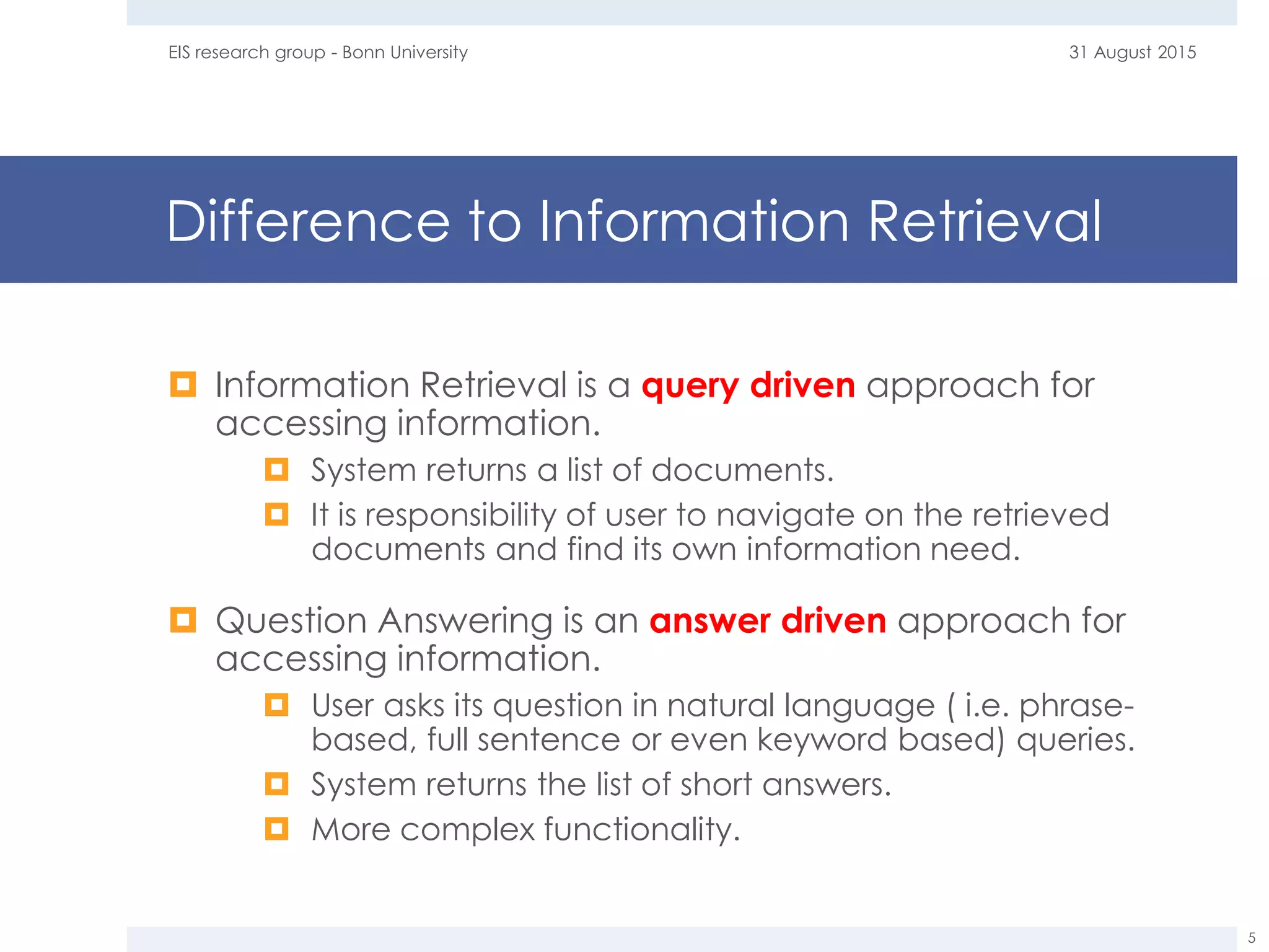 Difference to Information Retrieval
 Information Retrieval is a query driven approach for
accessing information.
 System returns a list of documents.
 It is responsibility of user to navigate on the retrieved
documents and find its own information need.
 Question Answering is an answer driven approach for
accessing information.
 User asks its question in natural language ( i.e. phrase-
based, full sentence or even keyword based) queries.
 System returns the list of short answers.
 More complex functionality.
31 August 2015EIS research group - Bonn University
5
 