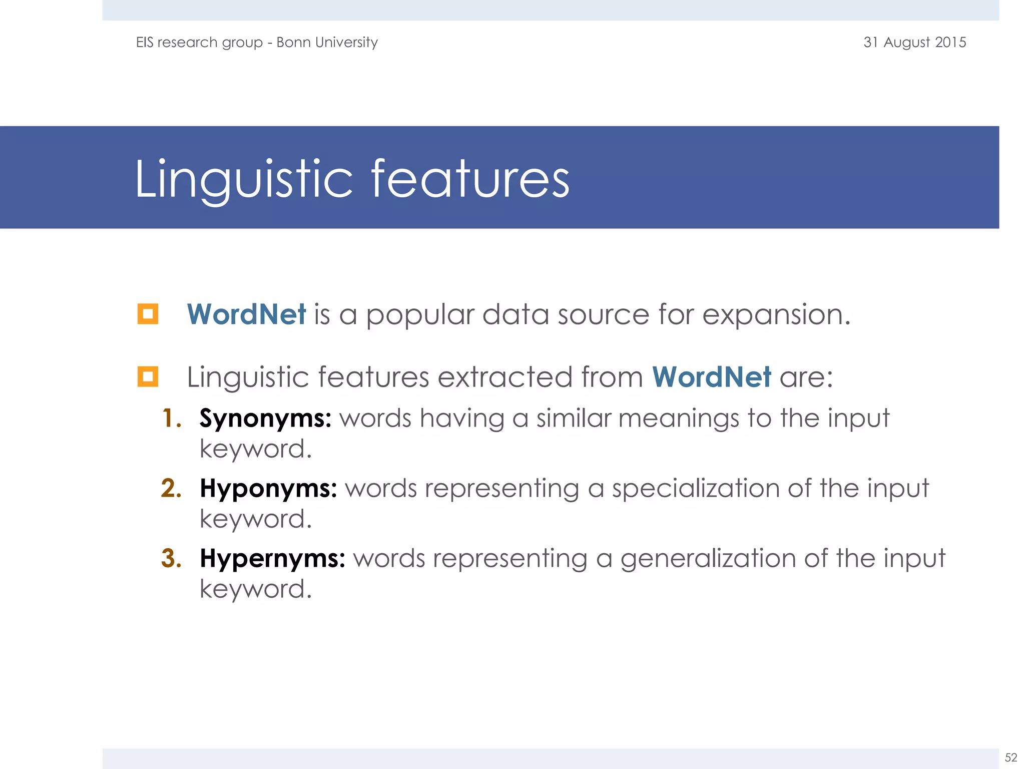Linguistic features
 WordNet is a popular data source for expansion.
 Linguistic features extracted from WordNet are:
1. Synonyms: words having a similar meanings to the input
keyword.
2. Hyponyms: words representing a specialization of the input
keyword.
3. Hypernyms: words representing a generalization of the input
keyword.
31 August 2015EIS research group - Bonn University
52
 