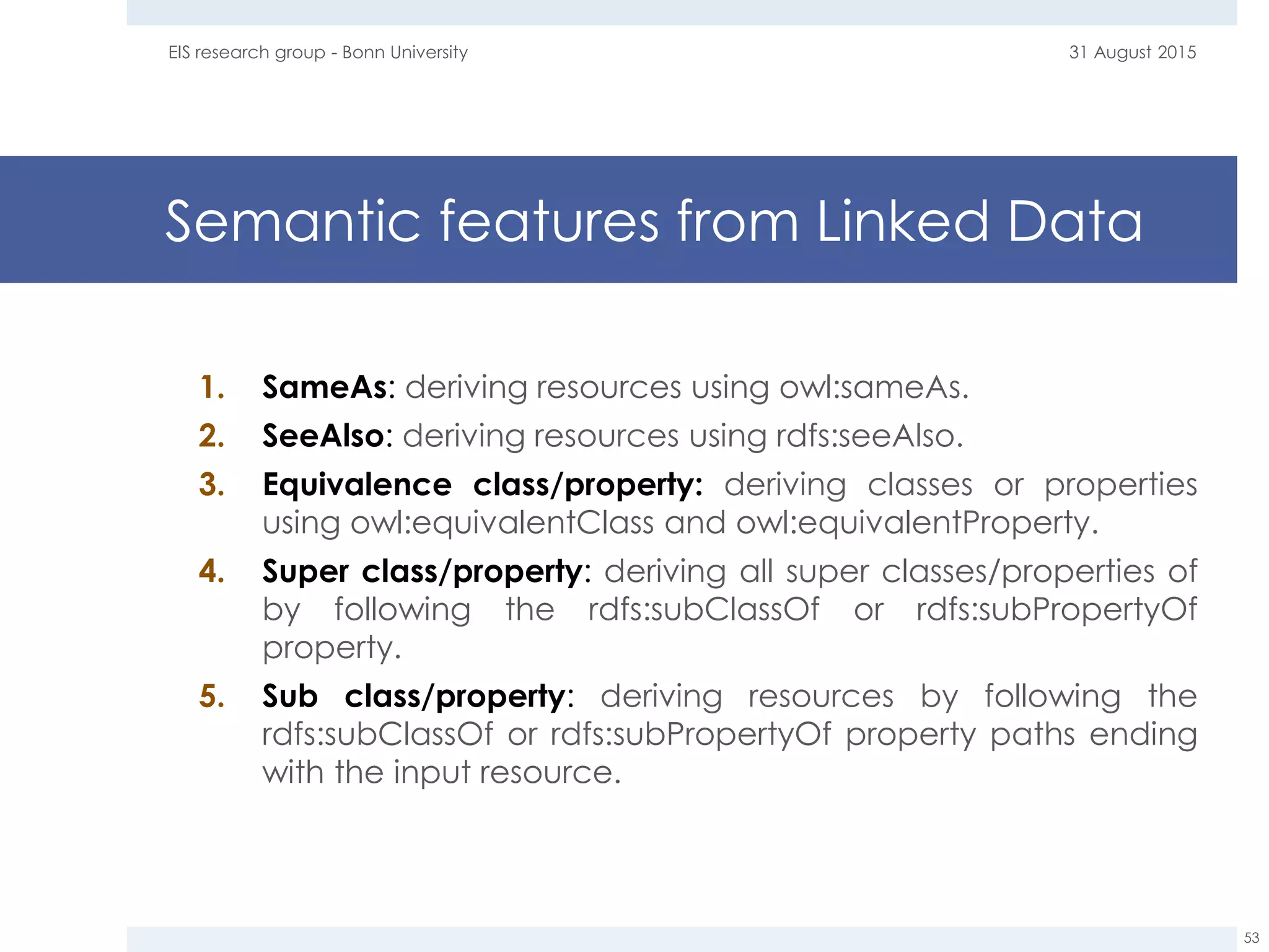 Semantic features from Linked Data
31 August 2015EIS research group - Bonn University
53
1. SameAs: deriving resources using owl:sameAs.
2. SeeAlso: deriving resources using rdfs:seeAlso.
3. Equivalence class/property: deriving classes or properties
using owl:equivalentClass and owl:equivalentProperty.
4. Super class/property: deriving all super classes/properties of
by following the rdfs:subClassOf or rdfs:subPropertyOf
property.
5. Sub class/property: deriving resources by following the
rdfs:subClassOf or rdfs:subPropertyOf property paths ending
with the input resource.
 