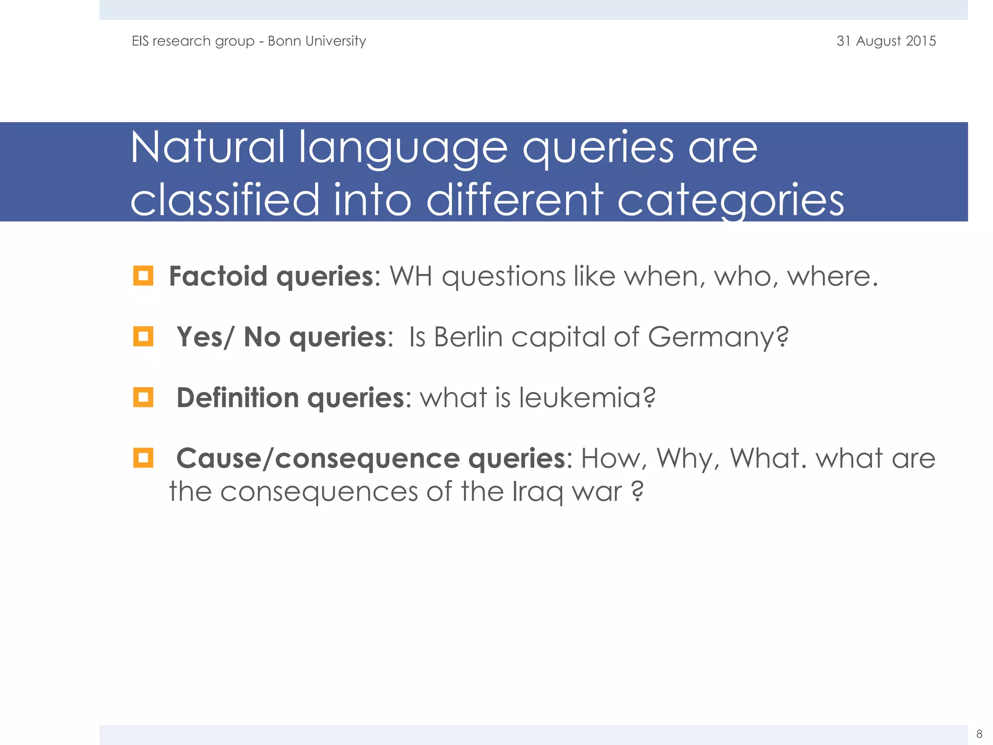 Natural language queries are
classified into different categories
 Factoid queries: WH questions like when, who, where.
 Yes/ No queries: Is Berlin capital of Germany?
 Definition queries: what is leukemia?
 Cause/consequence queries: How, Why, What. what are
the consequences of the Iraq war ?
31 August 2015EIS research group - Bonn University
8
 