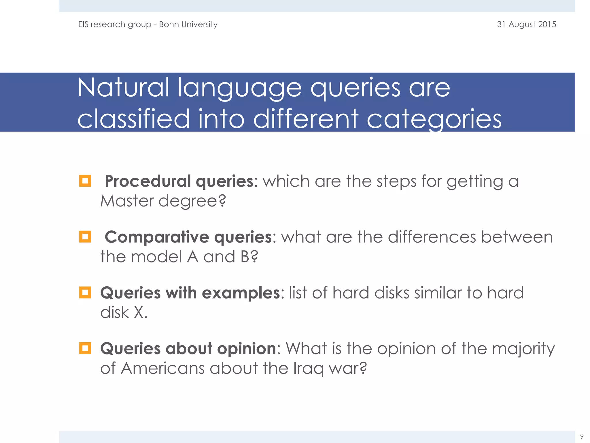 Natural language queries are
classified into different categories
 Procedural queries: which are the steps for getting a
Master degree?
 Comparative queries: what are the differences between
the model A and B?
 Queries with examples: list of hard disks similar to hard
disk X.
 Queries about opinion: What is the opinion of the majority
of Americans about the Iraq war?
31 August 2015EIS research group - Bonn University
9
 