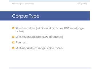 Corpus Type
 Structured data (relational data bases, RDF knowledge
bases).
 Semi-structured data (XML databases)
 Free text
 Multimodal data: image, voice, video
31 August 2015EIS research group - Bonn University
10
 