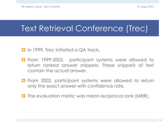 Text Retrieval Conference (Trec)
 In 1999, Trec initiated a QA track,
 From 1999-2002, participant systems were allowed to
return ranked answer snippets. These snippets of text
contain the actual answer.
 From 2002, participant systems were allowed to return
only the exact answer with confidence rate.
 The evaluation metric was mean reciprocal rank (MRR).
31 August 2015EIS research group - Bonn University
14
 