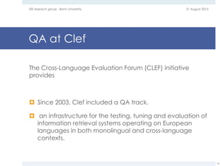 QA at Clef
The Cross-Language Evaluation Forum (CLEF) initiative
provides
 Since 2003, Clef included a QA track.
 an infrastructure for the testing, tuning and evaluation of
information retrieval systems operating on European
languages in both monolingual and cross-language
contexts.
31 August 2015EIS research group - Bonn University
16
 