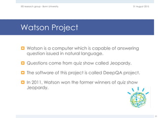 Watson Project
 Watson is a computer which is capable of answering
question issued in natural language.
 Questions come from quiz show called Jeopardy.
 The software of this project is called DeepQA project.
 In 2011, Watson won the former winners of quiz show
Jeopardy.
31 August 2015EIS research group - Bonn University
23
 
