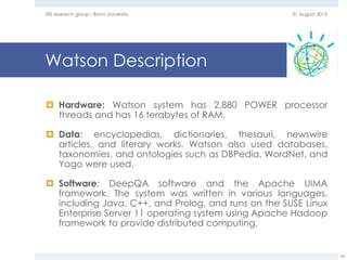 Watson Description
 Hardware: Watson system has 2,880 POWER processor
threads and has 16 terabytes of RAM.
 Data: encyclopedias, dictionaries, thesauri, newswire
articles, and literary works. Watson also used databases,
taxonomies, and ontologies such as DBPedia, WordNet, and
Yago were used.
 Software: DeepQA software and the Apache UIMA
framework. The system was written in various languages,
including Java, C++, and Prolog, and runs on the SUSE Linux
Enterprise Server 11 operating system using Apache Hadoop
framework to provide distributed computing.
31 August 2015EIS research group - Bonn University
24
 