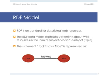 RDF Model
 RDF is an standard for describing Web resources.
 The RDF data model expresses statements about Web
resources in the form of subject-predicate-object (triple).
 The statement “Jack knows Alice” is represented as:
31 August 2015EIS research group - Bonn University
31
knowing
 