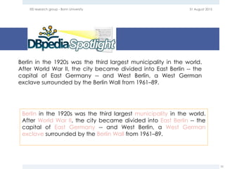 31 August 2015EIS research group - Bonn University
35
Berlin in the 1920s was the third largest municipality in the world.
After World War II, the city became divided into East Berlin -- the
capital of East Germany -- and West Berlin, a West German
exclave surrounded by the Berlin Wall from 1961–89.
Berlin in the 1920s was the third largest municipality in the world.
After World War II, the city became divided into East Berlin -- the
capital of East Germany -- and West Berlin, a West German
exclave surrounded by the Berlin Wall from 1961–89.
 