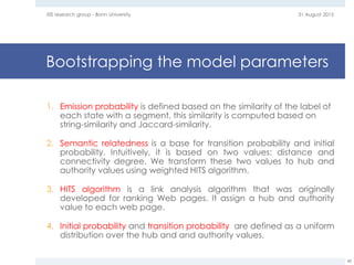 Bootstrapping the model parameters
1. Emission probability is defined based on the similarity of the label of
each state with a segment, this similarity is computed based on
string-similarity and Jaccard-similarity.
2. Semantic relatedness is a base for transition probability and initial
probability. Intuitively, it is based on two values: distance and
connectivity degree. We transform these two values to hub and
authority values using weighted HITS algorithm.
3. HITS algorithm is a link analysis algorithm that was originally
developed for ranking Web pages. It assign a hub and authority
value to each web page.
4. Initial probability and transition probability are defined as a uniform
distribution over the hub and and authority values.
31 August 2015EIS research group - Bonn University
48
 