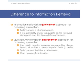 Difference to Information Retrieval
 Information Retrieval is a query driven approach for
accessing information.
 System returns a list of documents.
 It is responsibility of user to navigate on the retrieved
documents and find its own information need.
 Question Answering is an answer driven approach for
accessing information.
 User asks its question in natural language ( i.e. phrase-
based, full sentence or even keyword based) queries.
 System returns the list of short answers.
 More complex functionality.
31 August 2015EIS research group - Bonn University
5
 