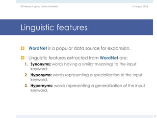 Linguistic features
 WordNet is a popular data source for expansion.
 Linguistic features extracted from WordNet are:
1. Synonyms: words having a similar meanings to the input
keyword.
2. Hyponyms: words representing a specialization of the input
keyword.
3. Hypernyms: words representing a generalization of the input
keyword.
31 August 2015EIS research group - Bonn University
52
 