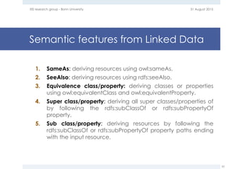 Semantic features from Linked Data
31 August 2015EIS research group - Bonn University
53
1. SameAs: deriving resources using owl:sameAs.
2. SeeAlso: deriving resources using rdfs:seeAlso.
3. Equivalence class/property: deriving classes or properties
using owl:equivalentClass and owl:equivalentProperty.
4. Super class/property: deriving all super classes/properties of
by following the rdfs:subClassOf or rdfs:subPropertyOf
property.
5. Sub class/property: deriving resources by following the
rdfs:subClassOf or rdfs:subPropertyOf property paths ending
with the input resource.
 