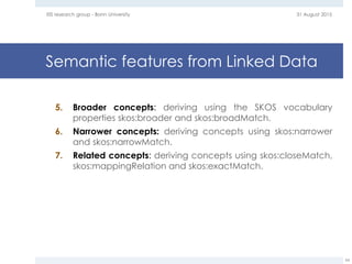 Semantic features from Linked Data
5. Broader concepts: deriving using the SKOS vocabulary
properties skos:broader and skos:broadMatch.
6. Narrower concepts: deriving concepts using skos:narrower
and skos:narrowMatch.
7. Related concepts: deriving concepts using skos:closeMatch,
skos:mappingRelation and skos:exactMatch.
31 August 2015EIS research group - Bonn University
54
 