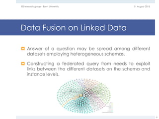 Data Fusion on Linked Data
 Answer of a question may be spread among different
datasets employing heterogeneous schemas.
 Constructing a federated query from needs to exploit
links between the different datasets on the schema and
instance levels.
31 August 2015EIS research group - Bonn University
61
 