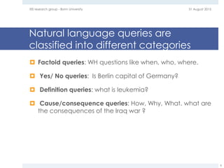 Natural language queries are
classified into different categories
 Factoid queries: WH questions like when, who, where.
 Yes/ No queries: Is Berlin capital of Germany?
 Definition queries: what is leukemia?
 Cause/consequence queries: How, Why, What. what are
the consequences of the Iraq war ?
31 August 2015EIS research group - Bonn University
8
 