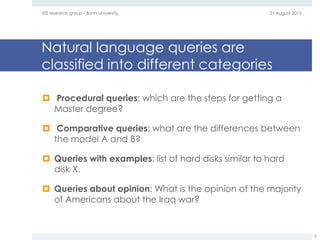 Natural language queries are
classified into different categories
 Procedural queries: which are the steps for getting a
Master degree?
 Comparative queries: what are the differences between
the model A and B?
 Queries with examples: list of hard disks similar to hard
disk X.
 Queries about opinion: What is the opinion of the majority
of Americans about the Iraq war?
31 August 2015EIS research group - Bonn University
9
 