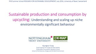 Kyungeun Sung, Sustainable Consumption Research Group, School of Architecture, Design and the Built Environment
Kyungeun Sung
Supervised by Tim Cooper & Sarah Kettley
Sustainable Consumption Research Group
School of Architecture, Design and the Built Environment
Sustainable production and consumption by
upcycling: Understanding and scaling up niche
environmentally significant behaviour
PhD Summer School RESEARCH ON SUSTAINABLE DEVELOPMENT, July 2016, University of Basel, Switzerland
 