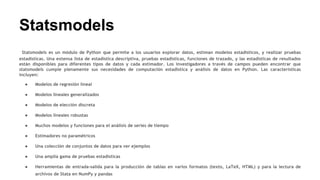 Statsmodels
Statsmodels es un módulo de Python que permite a los usuarios explorar datos, estiman modelos estadísticos, y realizar pruebas
estadísticas. Una extensa lista de estadística descriptiva, pruebas estadísticas, funciones de trazado, y las estadísticas de resultados
están disponibles para diferentes tipos de datos y cada estimador. Los investigadores a través de campos pueden encontrar que
statsmodels cumple plenamente sus necesidades de computación estadística y análisis de datos en Python. Las características
incluyen:
● Modelos de regresión lineal
● Modelos lineales generalizados
● Modelos de elección discreta
● Modelos lineales robustas
● Muchos modelos y funciones para el análisis de series de tiempo
● Estimadores no paramétricos
● Una colección de conjuntos de datos para ver ejemplos
● Una amplia gama de pruebas estadísticas
● Herramientas de entrada-salida para la producción de tablas en varios formatos (texto, LaTeX, HTML) y para la lectura de
archivos de Stata en NumPy y pandas
 