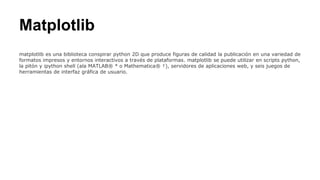 Matplotlib
matplotlib es una biblioteca conspirar python 2D que produce figuras de calidad la publicación en una variedad de
formatos impresos y entornos interactivos a través de plataformas. matplotlib se puede utilizar en scripts python,
la pitón y ipython shell (ala MATLAB® * o Mathematica® †), servidores de aplicaciones web, y seis juegos de
herramientas de interfaz gráfica de usuario.
 